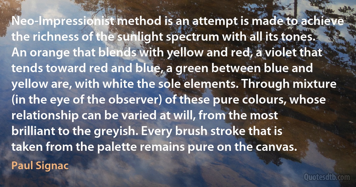 Neo-Impressionist method is an attempt is made to achieve the richness of the sunlight spectrum with all its tones. An orange that blends with yellow and red, a violet that tends toward red and blue, a green between blue and yellow are, with white the sole elements. Through mixture (in the eye of the observer) of these pure colours, whose relationship can be varied at will, from the most brilliant to the greyish. Every brush stroke that is taken from the palette remains pure on the canvas. (Paul Signac)