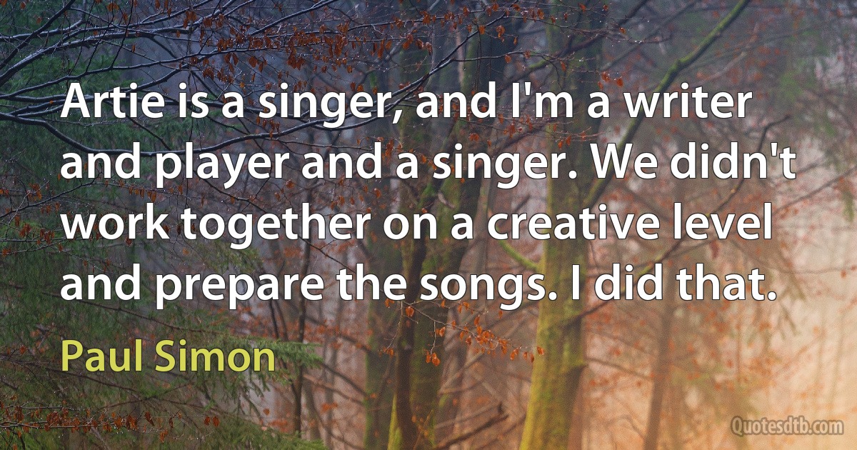 Artie is a singer, and I'm a writer and player and a singer. We didn't work together on a creative level and prepare the songs. I did that. (Paul Simon)