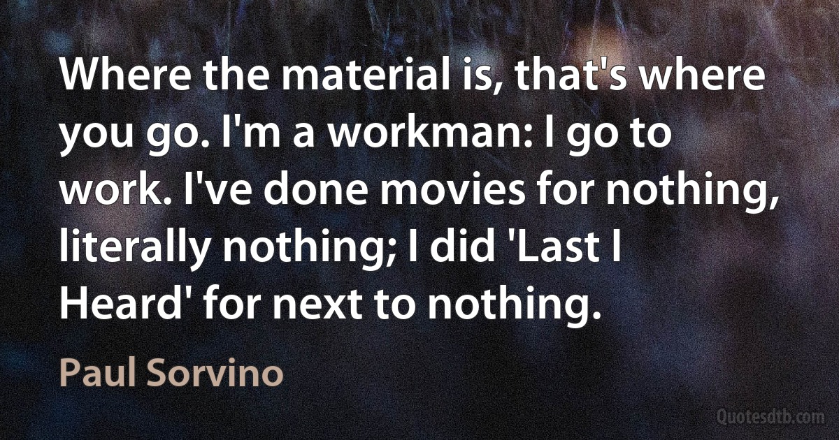 Where the material is, that's where you go. I'm a workman: I go to work. I've done movies for nothing, literally nothing; I did 'Last I Heard' for next to nothing. (Paul Sorvino)