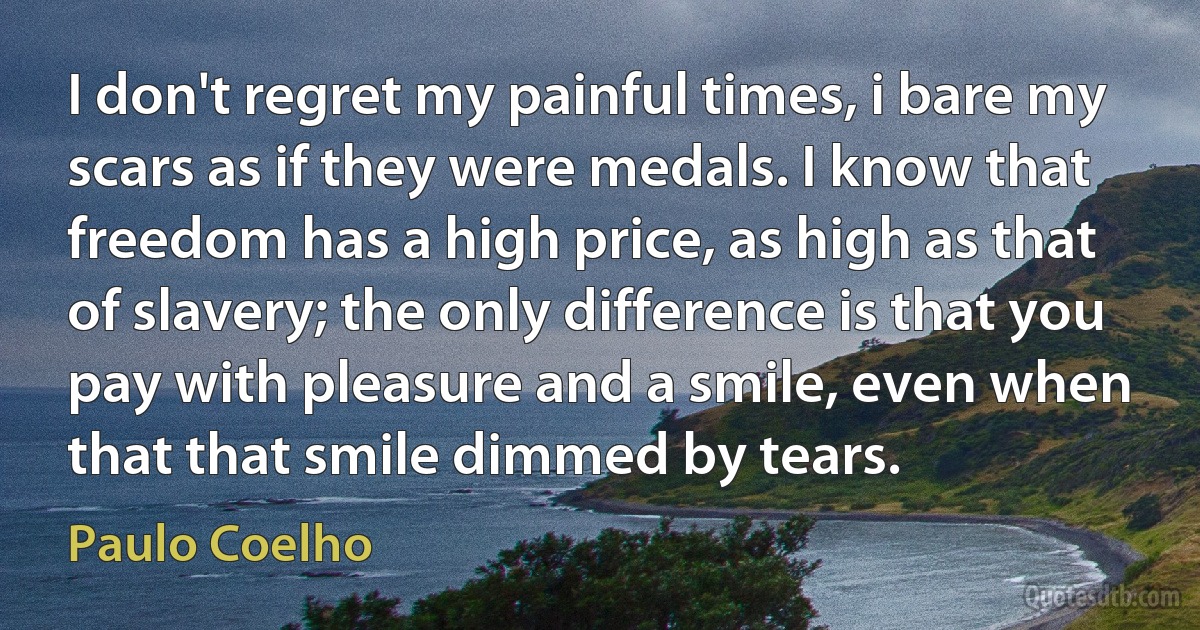 I don't regret my painful times, i bare my scars as if they were medals. I know that freedom has a high price, as high as that of slavery; the only difference is that you pay with pleasure and a smile, even when that that smile dimmed by tears. (Paulo Coelho)