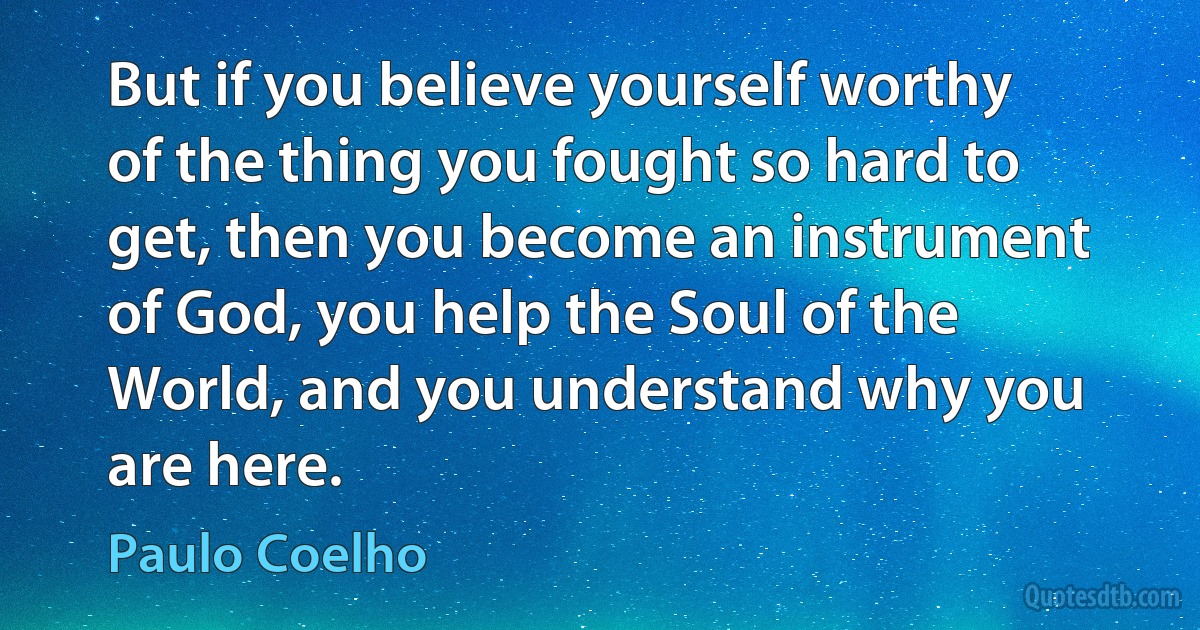 But if you believe yourself worthy of the thing you fought so hard to get, then you become an instrument of God, you help the Soul of the World, and you understand why you are here. (Paulo Coelho)