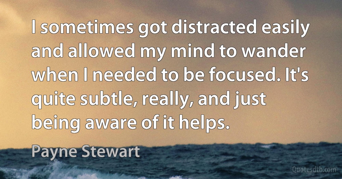 I sometimes got distracted easily and allowed my mind to wander when I needed to be focused. It's quite subtle, really, and just being aware of it helps. (Payne Stewart)