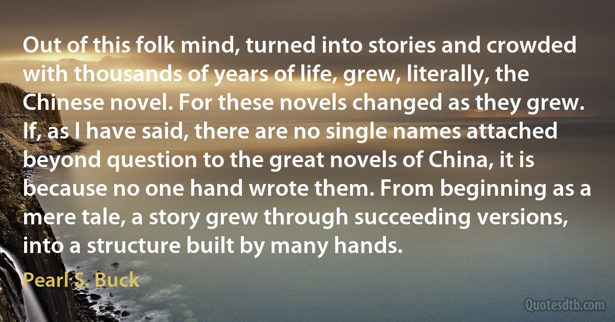 Out of this folk mind, turned into stories and crowded with thousands of years of life, grew, literally, the Chinese novel. For these novels changed as they grew. If, as I have said, there are no single names attached beyond question to the great novels of China, it is because no one hand wrote them. From beginning as a mere tale, a story grew through succeeding versions, into a structure built by many hands. (Pearl S. Buck)