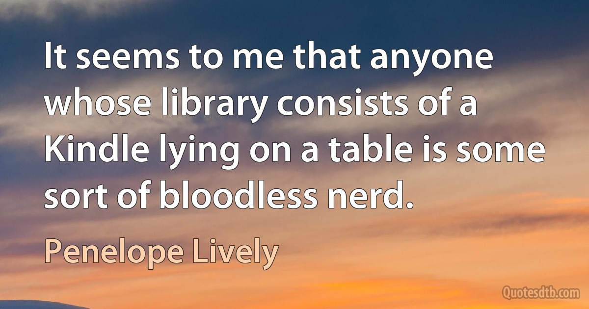 It seems to me that anyone whose library consists of a Kindle lying on a table is some sort of bloodless nerd. (Penelope Lively)