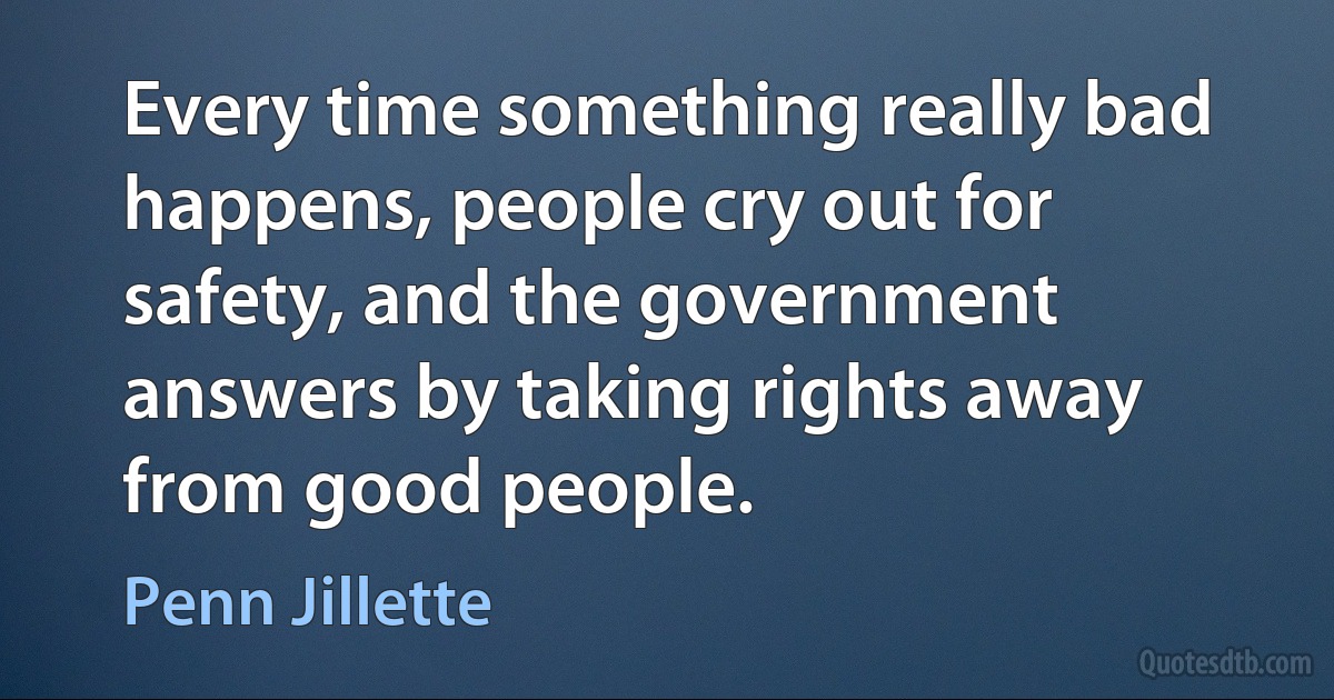 Every time something really bad happens, people cry out for safety, and the government answers by taking rights away from good people. (Penn Jillette)