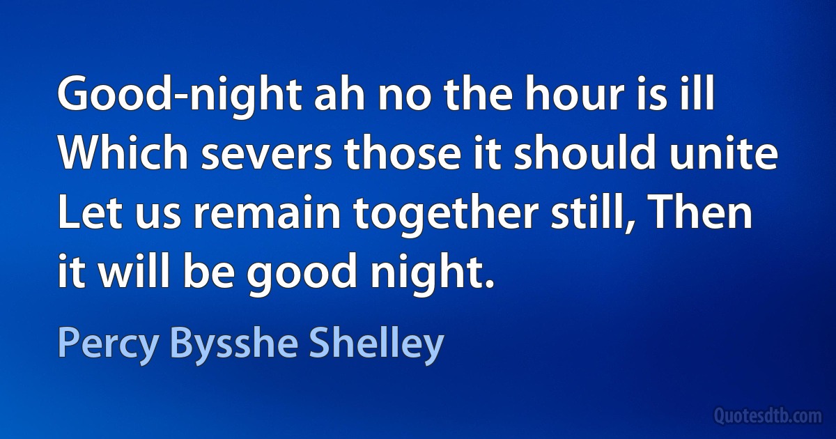 Good-night ah no the hour is ill Which severs those it should unite Let us remain together still, Then it will be good night. (Percy Bysshe Shelley)