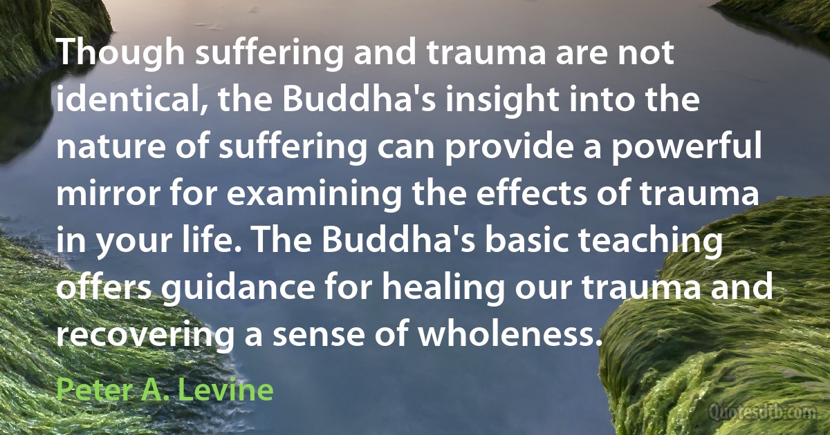 Though suffering and trauma are not identical, the Buddha's insight into the nature of suffering can provide a powerful mirror for examining the effects of trauma in your life. The Buddha's basic teaching offers guidance for healing our trauma and recovering a sense of wholeness. (Peter A. Levine)