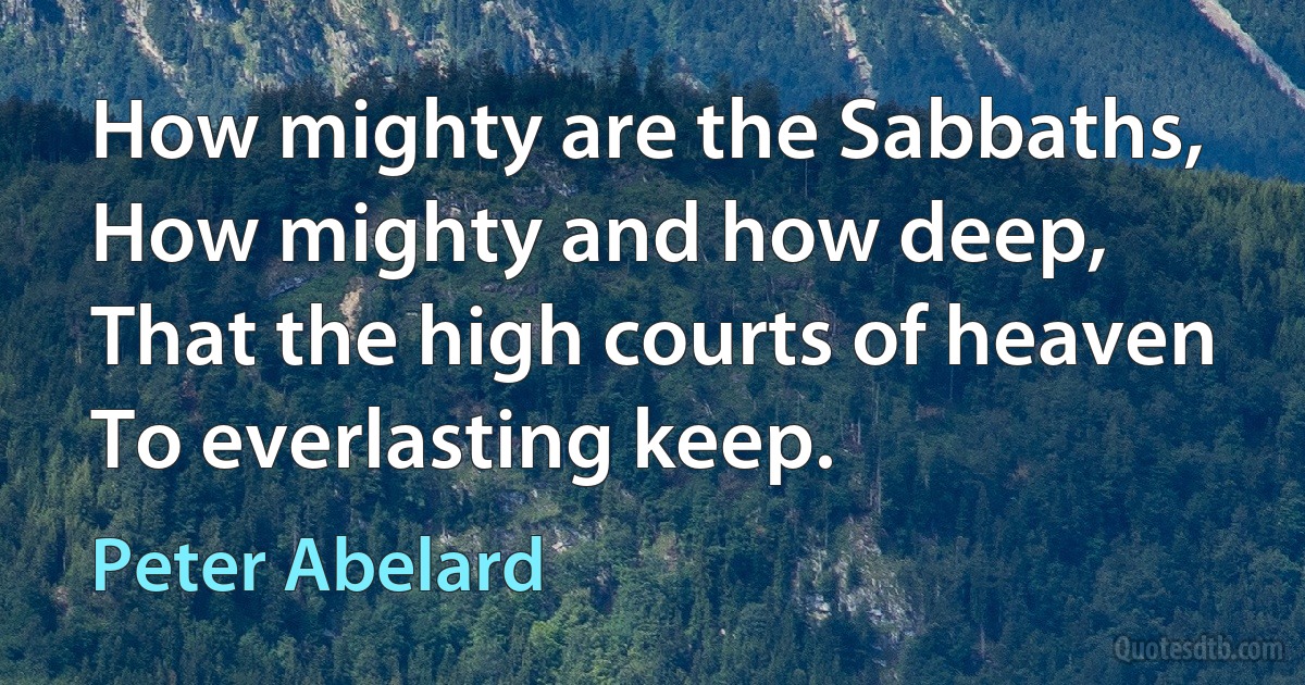 How mighty are the Sabbaths,
How mighty and how deep,
That the high courts of heaven
To everlasting keep. (Peter Abelard)