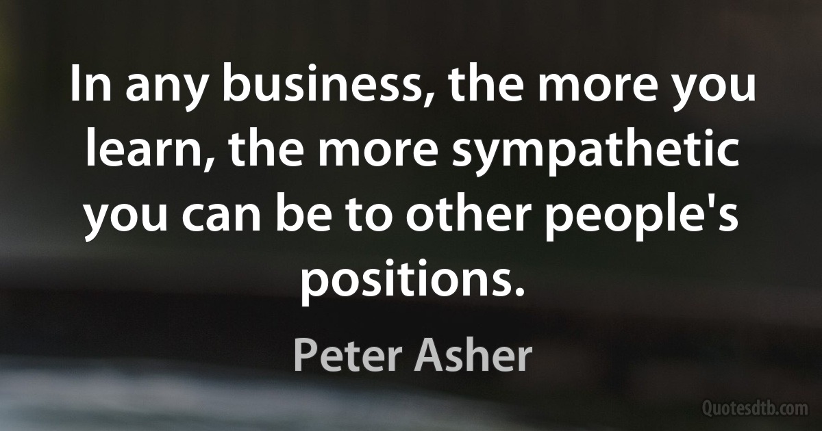 In any business, the more you learn, the more sympathetic you can be to other people's positions. (Peter Asher)