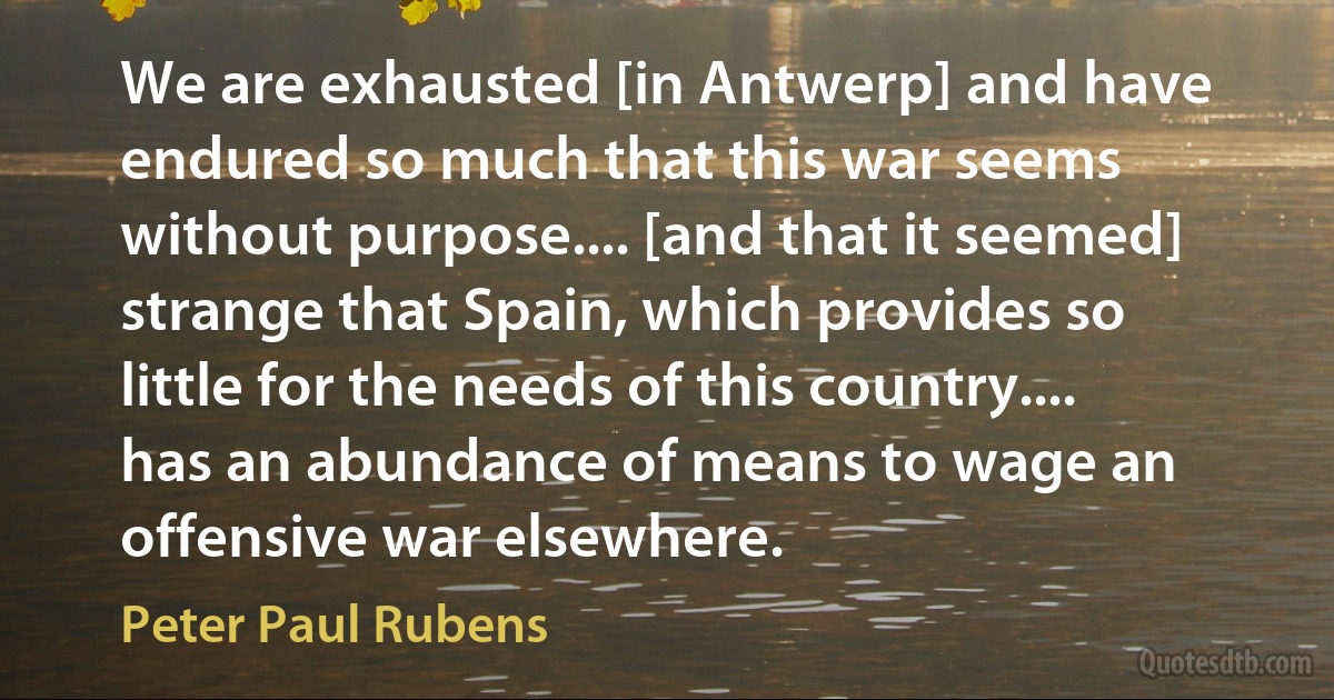 We are exhausted [in Antwerp] and have endured so much that this war seems without purpose.... [and that it seemed] strange that Spain, which provides so little for the needs of this country.... has an abundance of means to wage an offensive war elsewhere. (Peter Paul Rubens)