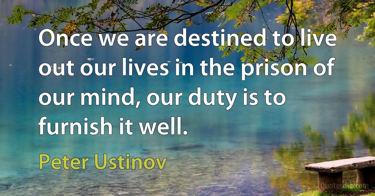 Once we are destined to live out our lives in the prison of our mind, our duty is to furnish it well. (Peter Ustinov)