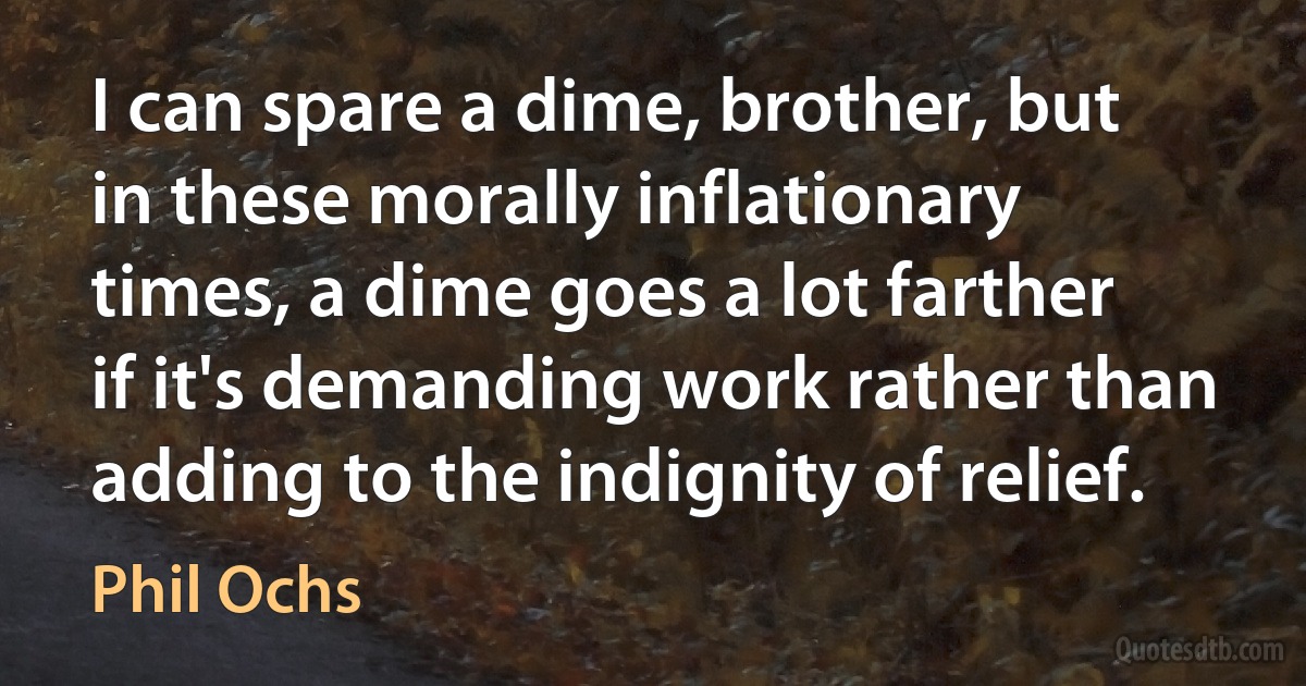 I can spare a dime, brother, but in these morally inflationary times, a dime goes a lot farther if it's demanding work rather than adding to the indignity of relief. (Phil Ochs)