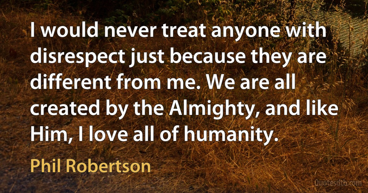 I would never treat anyone with disrespect just because they are different from me. We are all created by the Almighty, and like Him, I love all of humanity. (Phil Robertson)