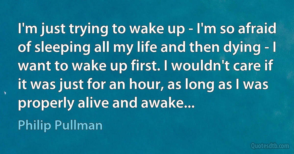 I'm just trying to wake up - I'm so afraid of sleeping all my life and then dying - I want to wake up first. I wouldn't care if it was just for an hour, as long as I was properly alive and awake... (Philip Pullman)