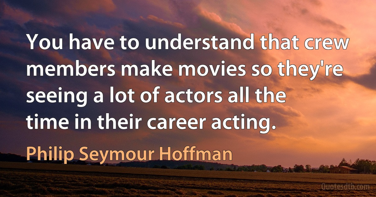 You have to understand that crew members make movies so they're seeing a lot of actors all the time in their career acting. (Philip Seymour Hoffman)