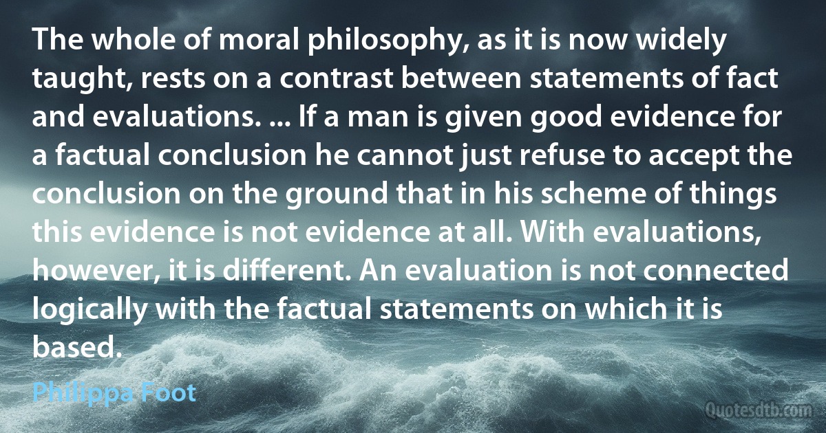 The whole of moral philosophy, as it is now widely taught, rests on a contrast between statements of fact and evaluations. ... If a man is given good evidence for a factual conclusion he cannot just refuse to accept the conclusion on the ground that in his scheme of things this evidence is not evidence at all. With evaluations, however, it is different. An evaluation is not connected logically with the factual statements on which it is based. (Philippa Foot)