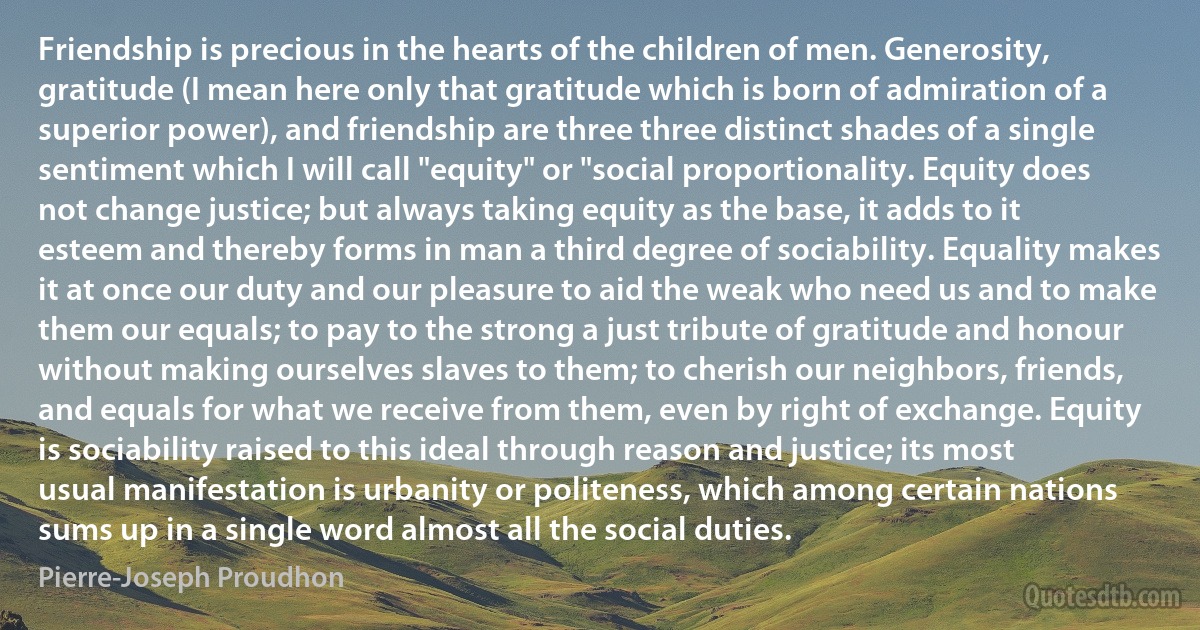 Friendship is precious in the hearts of the children of men. Generosity, gratitude (I mean here only that gratitude which is born of admiration of a superior power), and friendship are three three distinct shades of a single sentiment which I will call "equity" or "social proportionality. Equity does not change justice; but always taking equity as the base, it adds to it esteem and thereby forms in man a third degree of sociability. Equality makes it at once our duty and our pleasure to aid the weak who need us and to make them our equals; to pay to the strong a just tribute of gratitude and honour without making ourselves slaves to them; to cherish our neighbors, friends, and equals for what we receive from them, even by right of exchange. Equity is sociability raised to this ideal through reason and justice; its most usual manifestation is urbanity or politeness, which among certain nations sums up in a single word almost all the social duties. (Pierre-Joseph Proudhon)