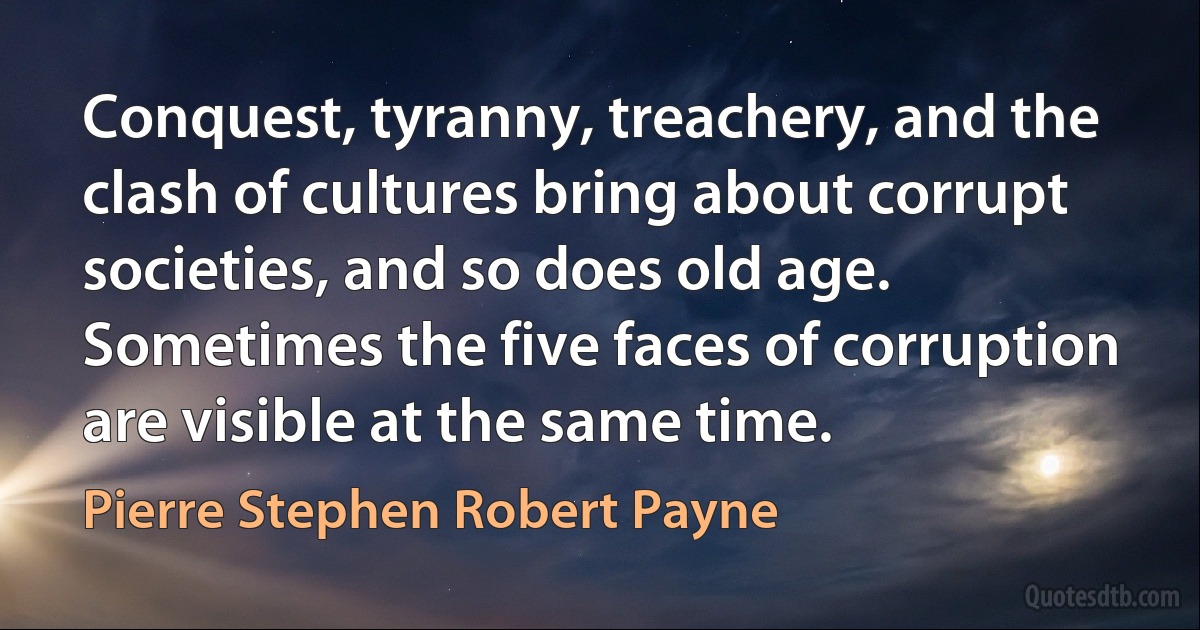 Conquest, tyranny, treachery, and the clash of cultures bring about corrupt societies, and so does old age. Sometimes the five faces of corruption are visible at the same time. (Pierre Stephen Robert Payne)