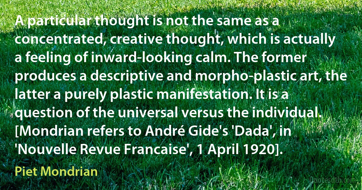 A particular thought is not the same as a concentrated, creative thought, which is actually a feeling of inward-looking calm. The former produces a descriptive and morpho-plastic art, the latter a purely plastic manifestation. It is a question of the universal versus the individual. [Mondrian refers to André Gide's 'Dada', in 'Nouvelle Revue Francaise', 1 April 1920]. (Piet Mondrian)