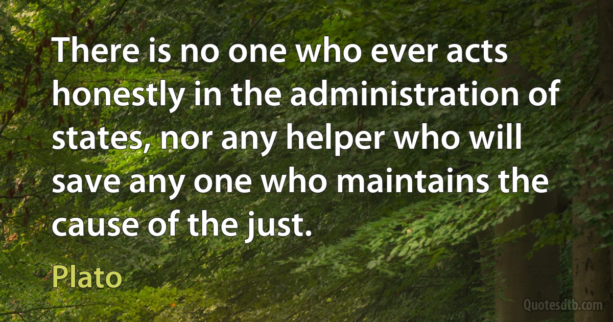 There is no one who ever acts honestly in the administration of states, nor any helper who will save any one who maintains the cause of the just. (Plato)