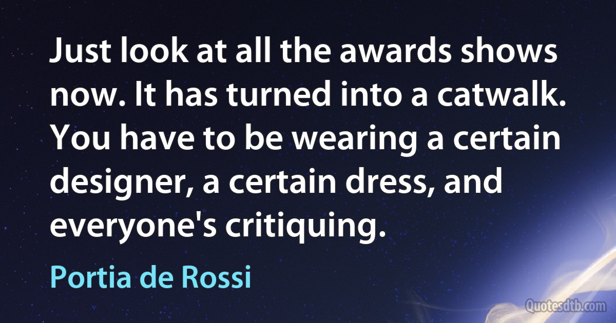 Just look at all the awards shows now. It has turned into a catwalk. You have to be wearing a certain designer, a certain dress, and everyone's critiquing. (Portia de Rossi)