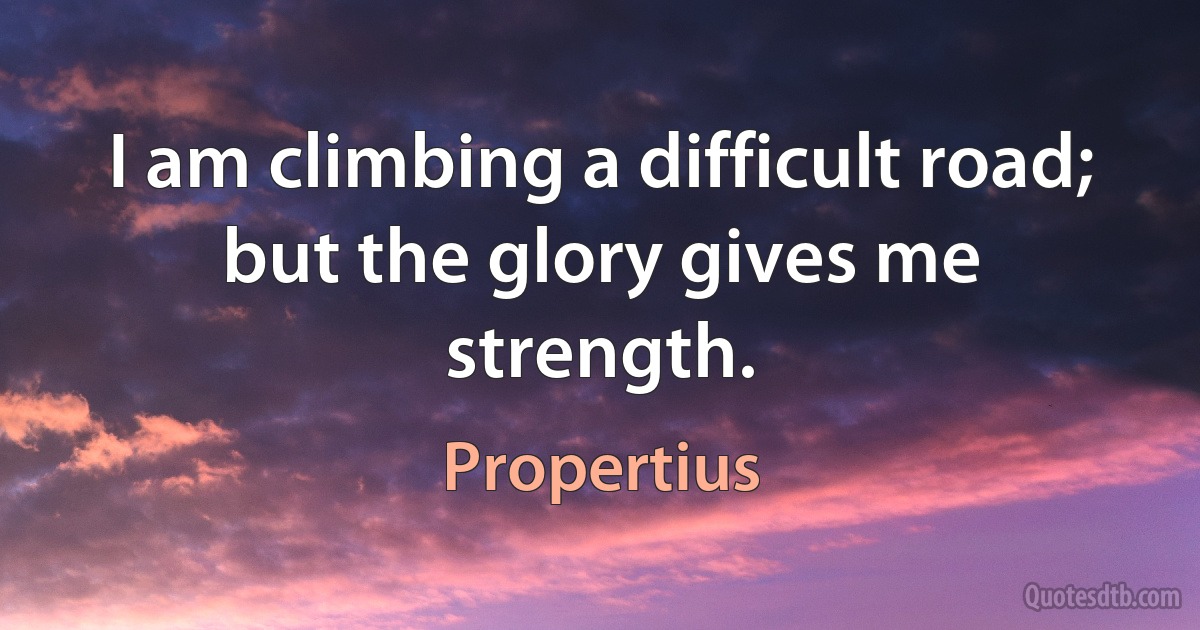 I am climbing a difficult road; but the glory gives me strength. (Propertius)