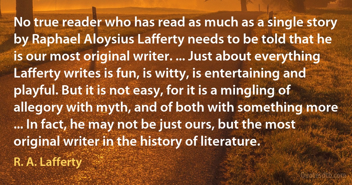 No true reader who has read as much as a single story by Raphael Aloysius Lafferty needs to be told that he is our most original writer. ... Just about everything Lafferty writes is fun, is witty, is entertaining and playful. But it is not easy, for it is a mingling of allegory with myth, and of both with something more ... In fact, he may not be just ours, but the most original writer in the history of literature. (R. A. Lafferty)