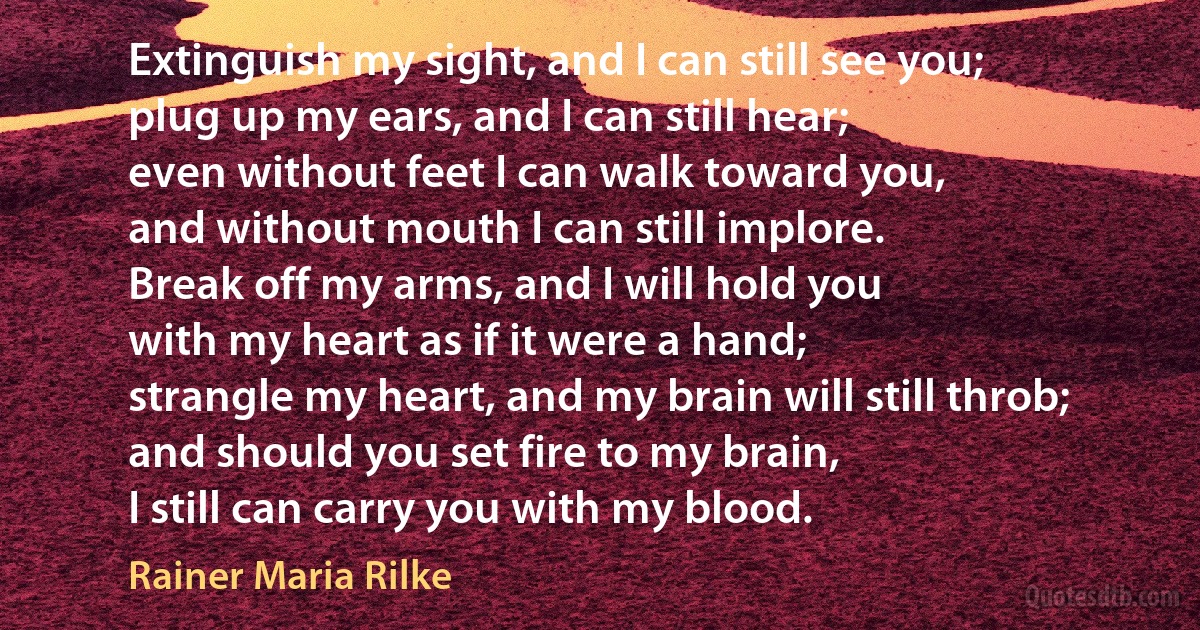 Extinguish my sight, and I can still see you;
plug up my ears, and I can still hear;
even without feet I can walk toward you,
and without mouth I can still implore.
Break off my arms, and I will hold you
with my heart as if it were a hand;
strangle my heart, and my brain will still throb;
and should you set fire to my brain,
I still can carry you with my blood. (Rainer Maria Rilke)