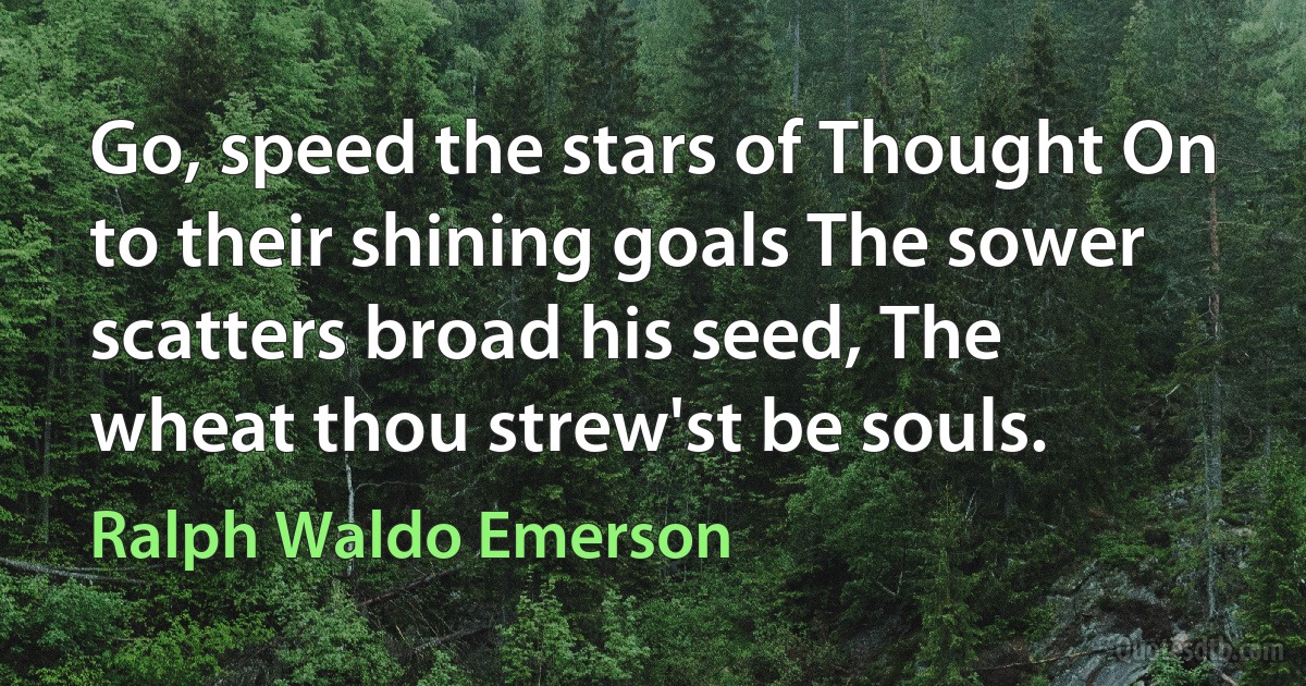 Go, speed the stars of Thought On to their shining goals The sower scatters broad his seed, The wheat thou strew'st be souls. (Ralph Waldo Emerson)