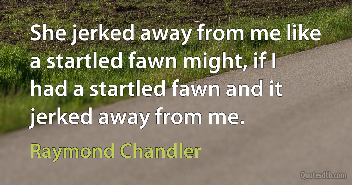 She jerked away from me like a startled fawn might, if I had a startled fawn and it jerked away from me. (Raymond Chandler)