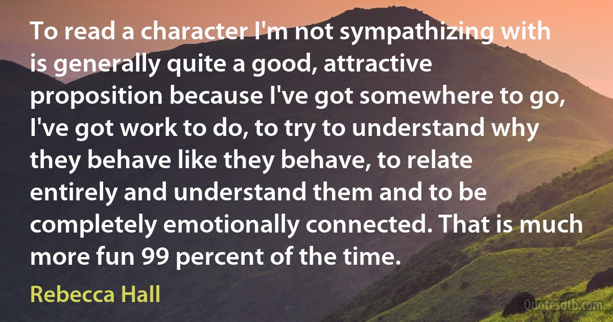 To read a character I'm not sympathizing with is generally quite a good, attractive proposition because I've got somewhere to go, I've got work to do, to try to understand why they behave like they behave, to relate entirely and understand them and to be completely emotionally connected. That is much more fun 99 percent of the time. (Rebecca Hall)