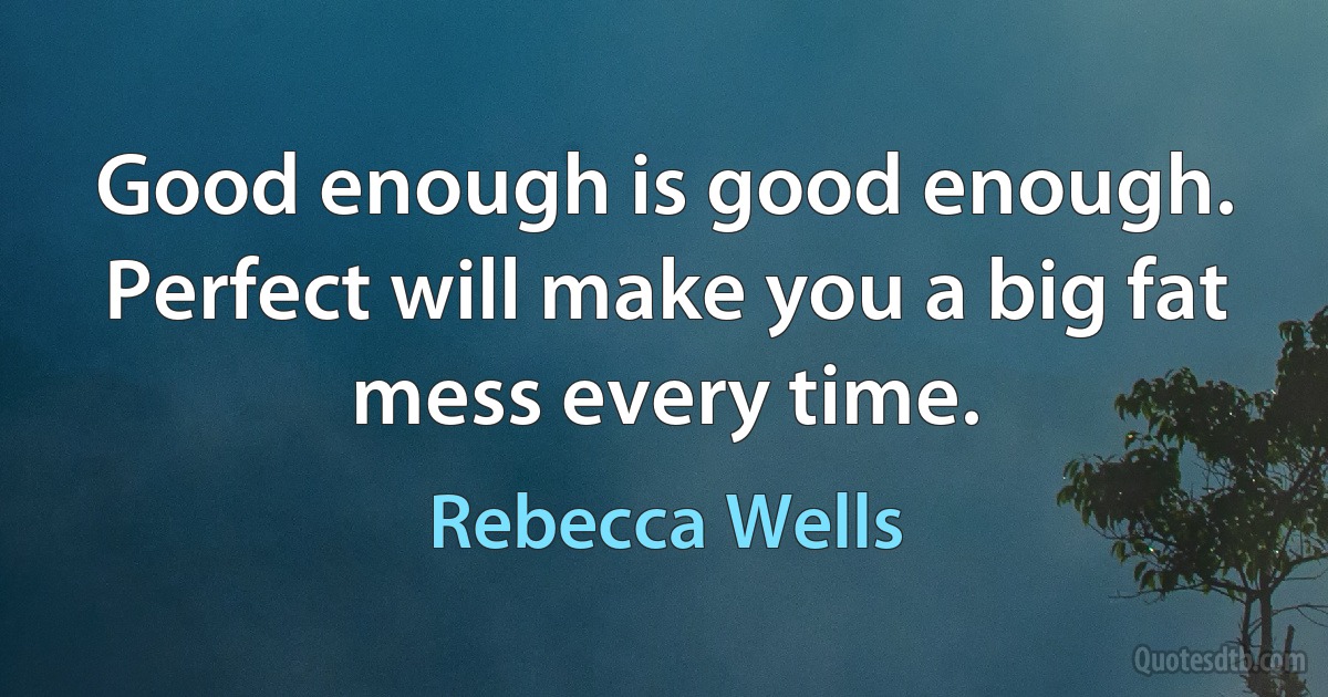 Good enough is good enough. Perfect will make you a big fat mess every time. (Rebecca Wells)