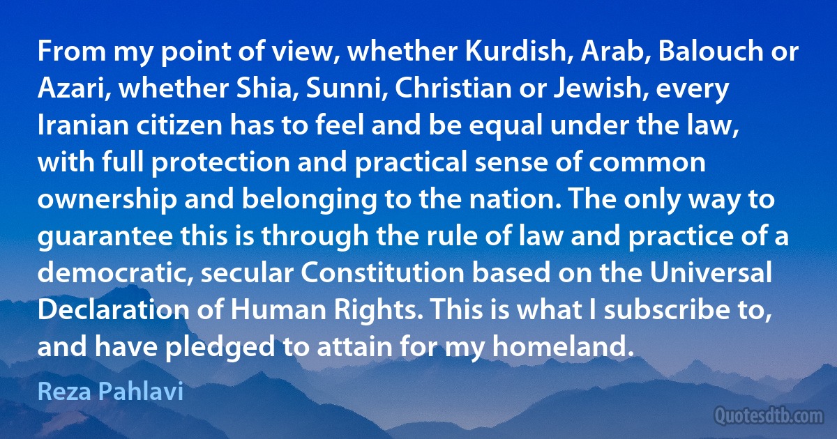 From my point of view, whether Kurdish, Arab, Balouch or Azari, whether Shia, Sunni, Christian or Jewish, every Iranian citizen has to feel and be equal under the law, with full protection and practical sense of common ownership and belonging to the nation. The only way to guarantee this is through the rule of law and practice of a democratic, secular Constitution based on the Universal Declaration of Human Rights. This is what I subscribe to, and have pledged to attain for my homeland. (Reza Pahlavi)