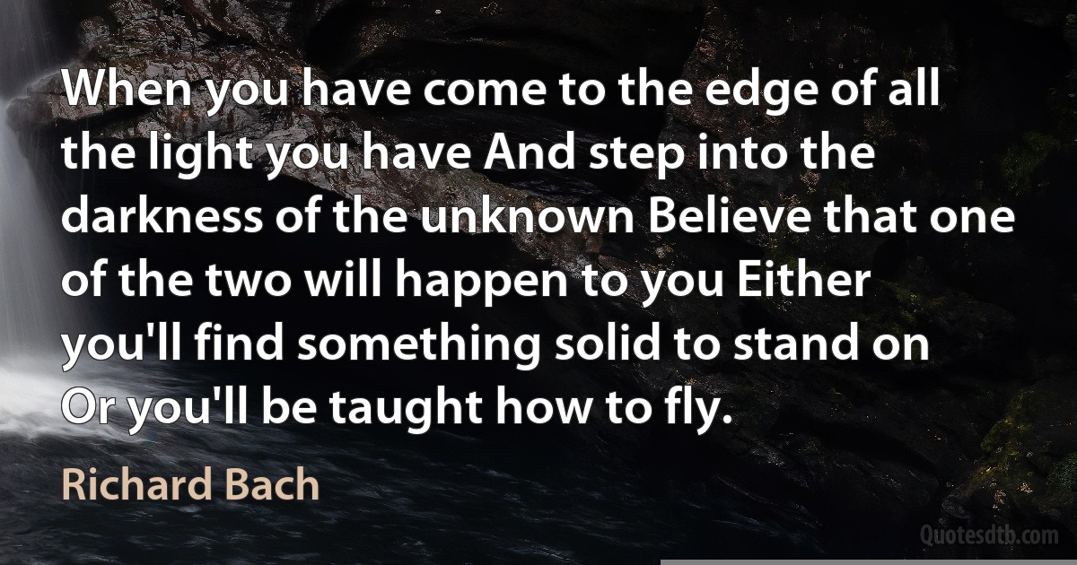 When you have come to the edge of all the light you have And step into the darkness of the unknown Believe that one of the two will happen to you Either you'll find something solid to stand on Or you'll be taught how to fly. (Richard Bach)