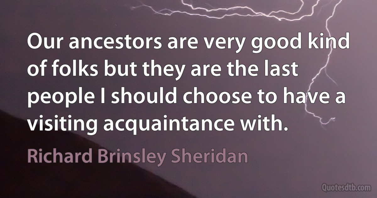 Our ancestors are very good kind of folks but they are the last people I should choose to have a visiting acquaintance with. (Richard Brinsley Sheridan)