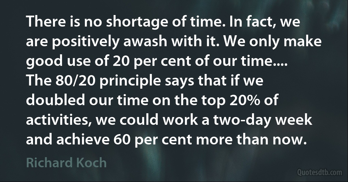 There is no shortage of time. In fact, we are positively awash with it. We only make good use of 20 per cent of our time.... The 80/20 principle says that if we doubled our time on the top 20% of activities, we could work a two-day week and achieve 60 per cent more than now. (Richard Koch)