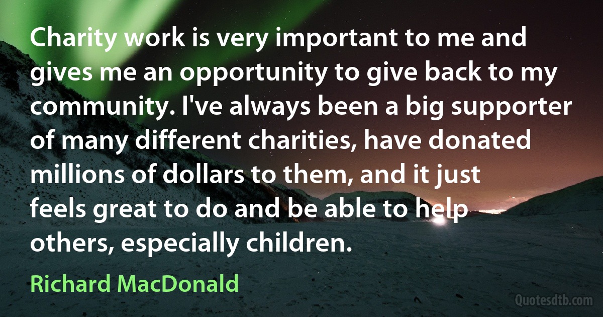 Charity work is very important to me and gives me an opportunity to give back to my community. I've always been a big supporter of many different charities, have donated millions of dollars to them, and it just feels great to do and be able to help others, especially children. (Richard MacDonald)