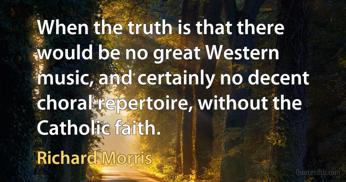 When the truth is that there would be no great Western music, and certainly no decent choral repertoire, without the Catholic faith. (Richard Morris)