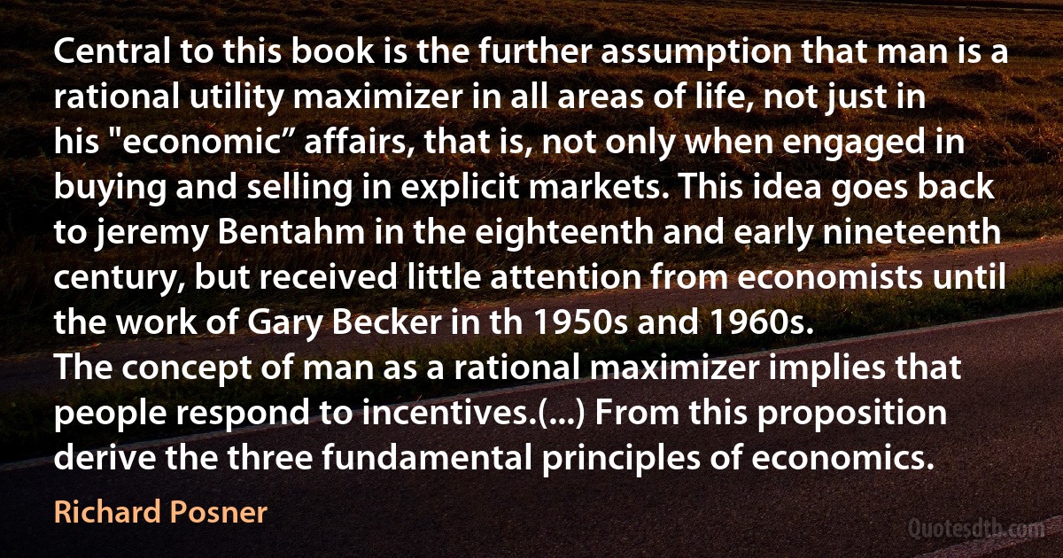 Central to this book is the further assumption that man is a rational utility maximizer in all areas of life, not just in his "economic” affairs, that is, not only when engaged in buying and selling in explicit markets. This idea goes back to jeremy Bentahm in the eighteenth and early nineteenth century, but received little attention from economists until the work of Gary Becker in th 1950s and 1960s.
The concept of man as a rational maximizer implies that people respond to incentives.(...) From this proposition derive the three fundamental principles of economics. (Richard Posner)