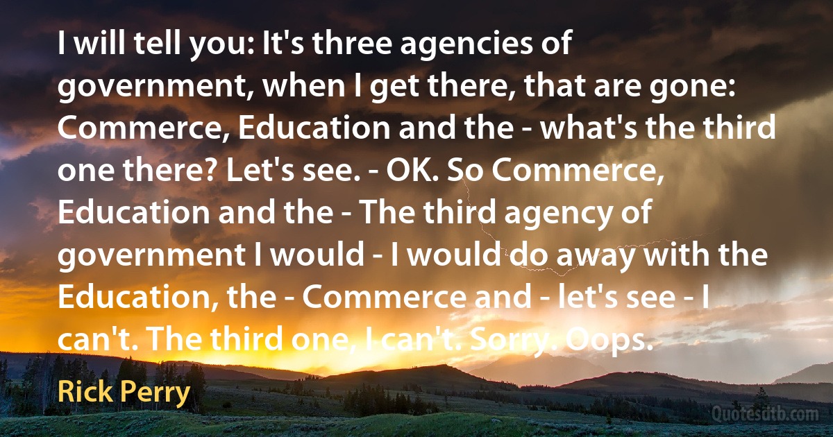 I will tell you: It's three agencies of government, when I get there, that are gone: Commerce, Education and the - what's the third one there? Let's see. - OK. So Commerce, Education and the - The third agency of government I would - I would do away with the Education, the - Commerce and - let's see - I can't. The third one, I can't. Sorry. Oops. (Rick Perry)