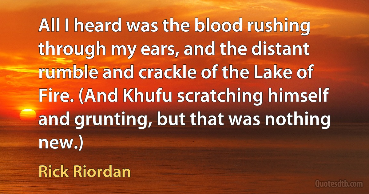 All I heard was the blood rushing through my ears, and the distant rumble and crackle of the Lake of Fire. (And Khufu scratching himself and grunting, but that was nothing new.) (Rick Riordan)