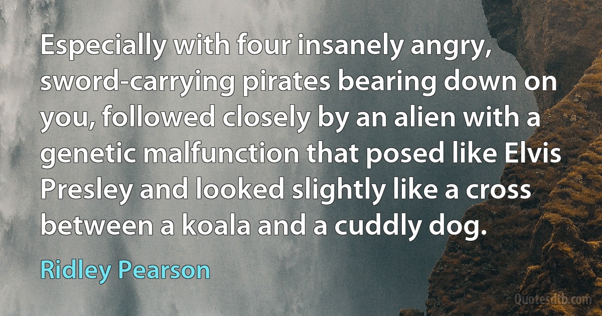 Especially with four insanely angry, sword-carrying pirates bearing down on you, followed closely by an alien with a genetic malfunction that posed like Elvis Presley and looked slightly like a cross between a koala and a cuddly dog. (Ridley Pearson)