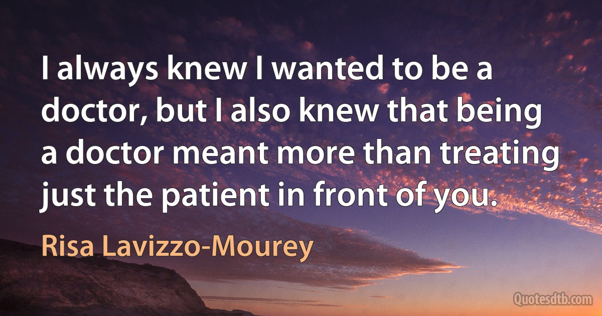 I always knew I wanted to be a doctor, but I also knew that being a doctor meant more than treating just the patient in front of you. (Risa Lavizzo-Mourey)