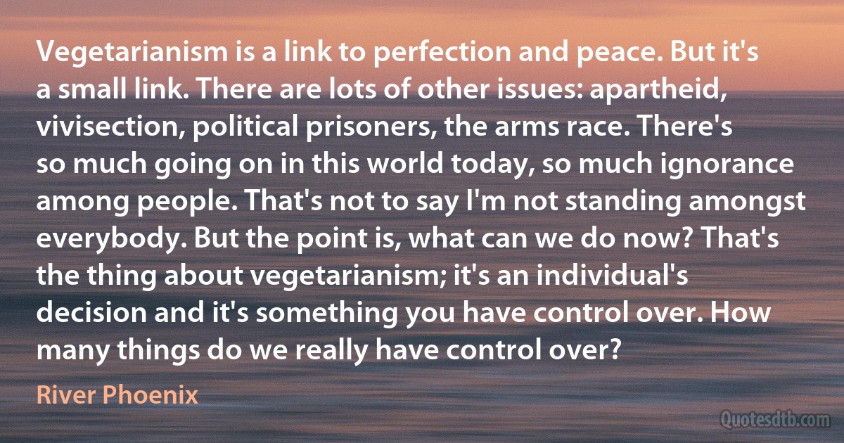 Vegetarianism is a link to perfection and peace. But it's a small link. There are lots of other issues: apartheid, vivisection, political prisoners, the arms race. There's so much going on in this world today, so much ignorance among people. That's not to say I'm not standing amongst everybody. But the point is, what can we do now? That's the thing about vegetarianism; it's an individual's decision and it's something you have control over. How many things do we really have control over? (River Phoenix)