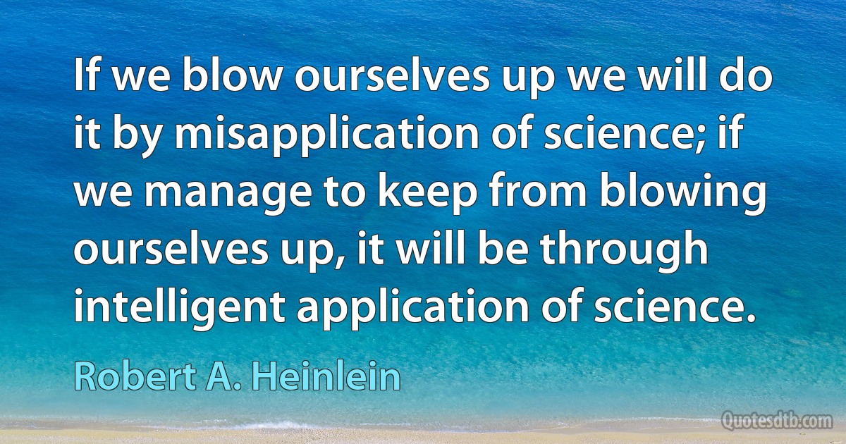 If we blow ourselves up we will do it by misapplication of science; if we manage to keep from blowing ourselves up, it will be through intelligent application of science. (Robert A. Heinlein)