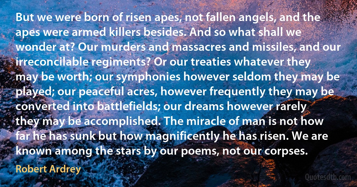 But we were born of risen apes, not fallen angels, and the apes were armed killers besides. And so what shall we wonder at? Our murders and massacres and missiles, and our irreconcilable regiments? Or our treaties whatever they may be worth; our symphonies however seldom they may be played; our peaceful acres, however frequently they may be converted into battlefields; our dreams however rarely they may be accomplished. The miracle of man is not how far he has sunk but how magnificently he has risen. We are known among the stars by our poems, not our corpses. (Robert Ardrey)