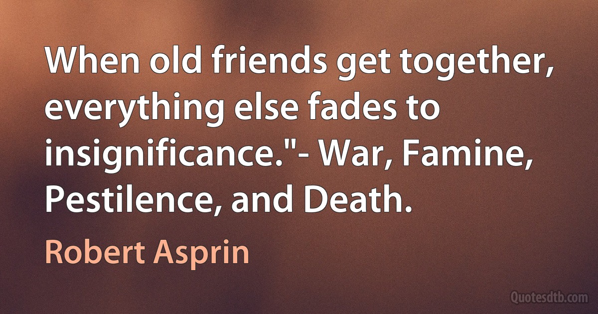 When old friends get together, everything else fades to insignificance."- War, Famine, Pestilence, and Death. (Robert Asprin)