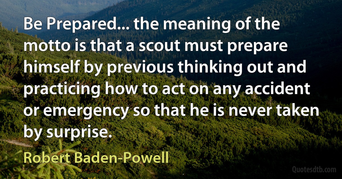 Be Prepared... the meaning of the motto is that a scout must prepare himself by previous thinking out and practicing how to act on any accident or emergency so that he is never taken by surprise. (Robert Baden-Powell)