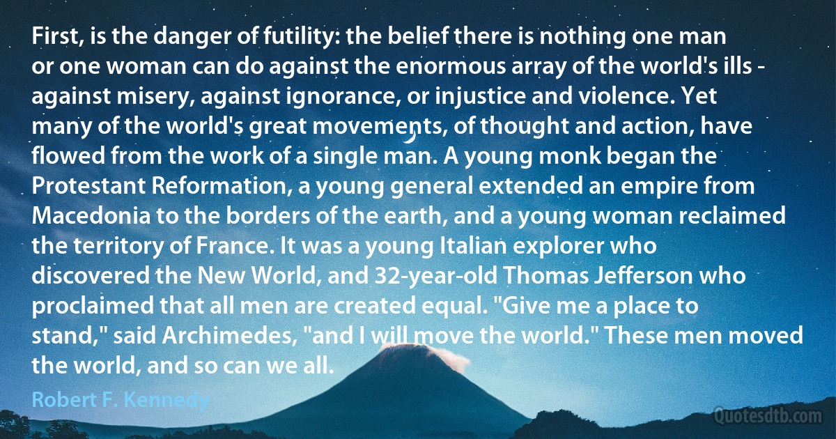 First, is the danger of futility: the belief there is nothing one man or one woman can do against the enormous array of the world's ills - against misery, against ignorance, or injustice and violence. Yet many of the world's great movements, of thought and action, have flowed from the work of a single man. A young monk began the Protestant Reformation, a young general extended an empire from Macedonia to the borders of the earth, and a young woman reclaimed the territory of France. It was a young Italian explorer who discovered the New World, and 32-year-old Thomas Jefferson who proclaimed that all men are created equal. "Give me a place to stand," said Archimedes, "and I will move the world." These men moved the world, and so can we all. (Robert F. Kennedy)