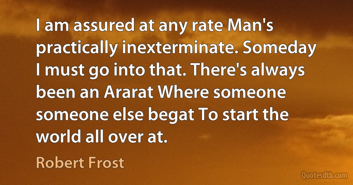 I am assured at any rate Man's practically inexterminate. Someday I must go into that. There's always been an Ararat Where someone someone else begat To start the world all over at. (Robert Frost)